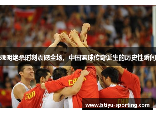 姚明绝杀时刻震撼全场，中国篮球传奇诞生的历史性瞬间